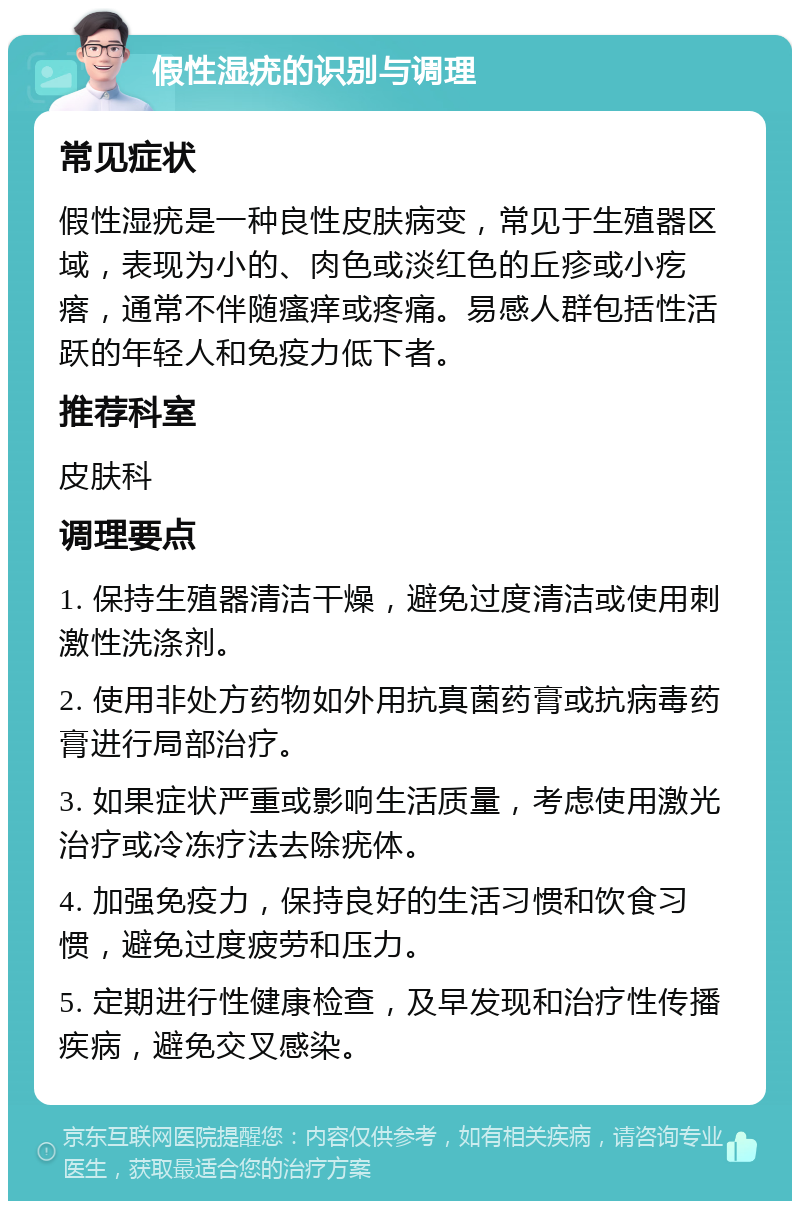 假性湿疣的识别与调理 常见症状 假性湿疣是一种良性皮肤病变，常见于生殖器区域，表现为小的、肉色或淡红色的丘疹或小疙瘩，通常不伴随瘙痒或疼痛。易感人群包括性活跃的年轻人和免疫力低下者。 推荐科室 皮肤科 调理要点 1. 保持生殖器清洁干燥，避免过度清洁或使用刺激性洗涤剂。 2. 使用非处方药物如外用抗真菌药膏或抗病毒药膏进行局部治疗。 3. 如果症状严重或影响生活质量，考虑使用激光治疗或冷冻疗法去除疣体。 4. 加强免疫力，保持良好的生活习惯和饮食习惯，避免过度疲劳和压力。 5. 定期进行性健康检查，及早发现和治疗性传播疾病，避免交叉感染。