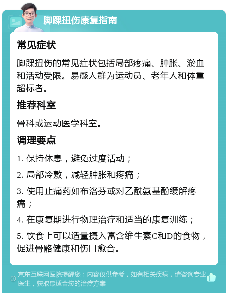 脚踝扭伤康复指南 常见症状 脚踝扭伤的常见症状包括局部疼痛、肿胀、淤血和活动受限。易感人群为运动员、老年人和体重超标者。 推荐科室 骨科或运动医学科室。 调理要点 1. 保持休息，避免过度活动； 2. 局部冷敷，减轻肿胀和疼痛； 3. 使用止痛药如布洛芬或对乙酰氨基酚缓解疼痛； 4. 在康复期进行物理治疗和适当的康复训练； 5. 饮食上可以适量摄入富含维生素C和D的食物，促进骨骼健康和伤口愈合。