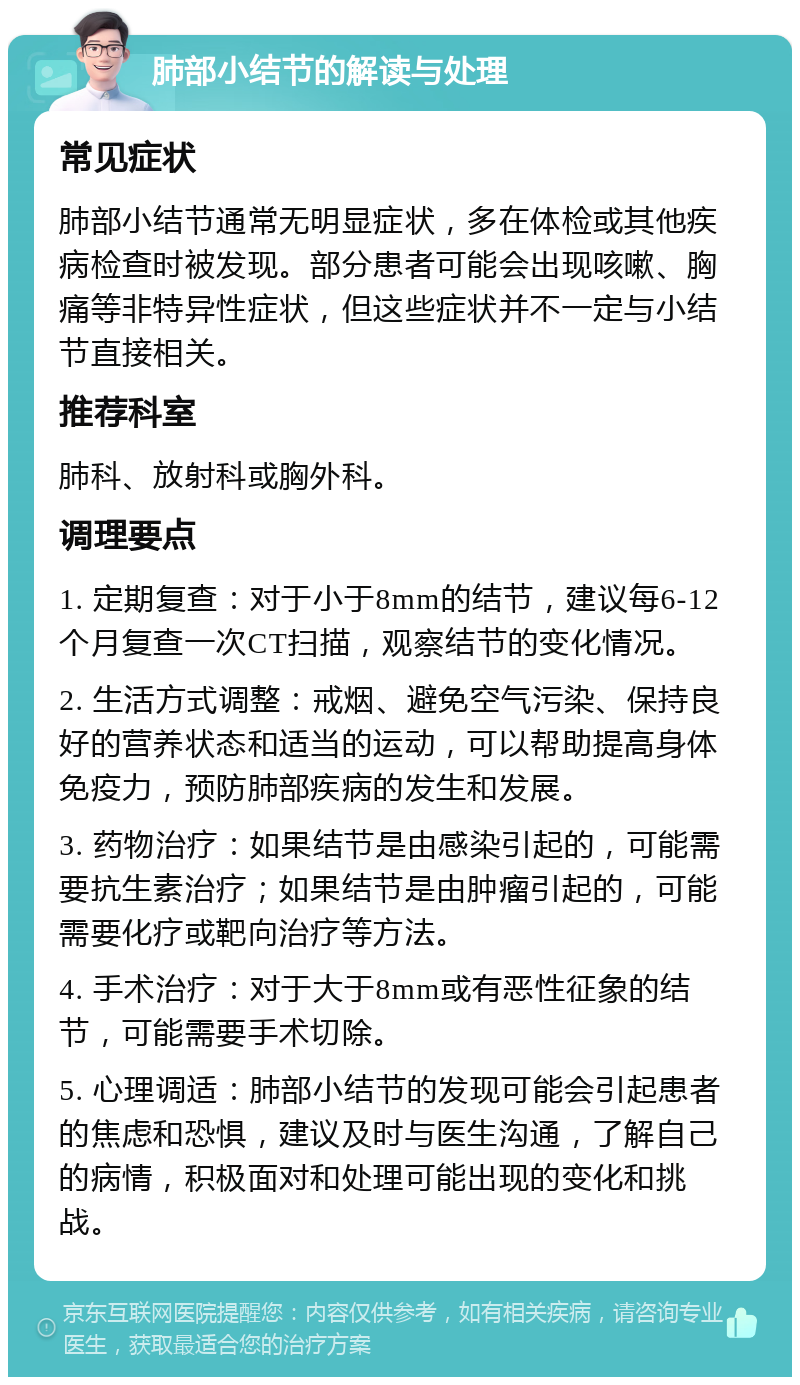 肺部小结节的解读与处理 常见症状 肺部小结节通常无明显症状，多在体检或其他疾病检查时被发现。部分患者可能会出现咳嗽、胸痛等非特异性症状，但这些症状并不一定与小结节直接相关。 推荐科室 肺科、放射科或胸外科。 调理要点 1. 定期复查：对于小于8mm的结节，建议每6-12个月复查一次CT扫描，观察结节的变化情况。 2. 生活方式调整：戒烟、避免空气污染、保持良好的营养状态和适当的运动，可以帮助提高身体免疫力，预防肺部疾病的发生和发展。 3. 药物治疗：如果结节是由感染引起的，可能需要抗生素治疗；如果结节是由肿瘤引起的，可能需要化疗或靶向治疗等方法。 4. 手术治疗：对于大于8mm或有恶性征象的结节，可能需要手术切除。 5. 心理调适：肺部小结节的发现可能会引起患者的焦虑和恐惧，建议及时与医生沟通，了解自己的病情，积极面对和处理可能出现的变化和挑战。