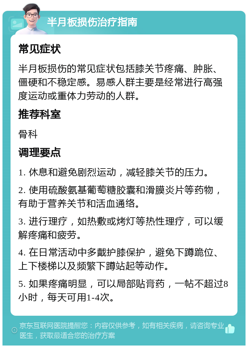 半月板损伤治疗指南 常见症状 半月板损伤的常见症状包括膝关节疼痛、肿胀、僵硬和不稳定感。易感人群主要是经常进行高强度运动或重体力劳动的人群。 推荐科室 骨科 调理要点 1. 休息和避免剧烈运动，减轻膝关节的压力。 2. 使用硫酸氨基葡萄糖胶囊和滑膜炎片等药物，有助于营养关节和活血通络。 3. 进行理疗，如热敷或烤灯等热性理疗，可以缓解疼痛和疲劳。 4. 在日常活动中多戴护膝保护，避免下蹲跪位、上下楼梯以及频繁下蹲站起等动作。 5. 如果疼痛明显，可以局部贴膏药，一帖不超过8小时，每天可用1-4次。