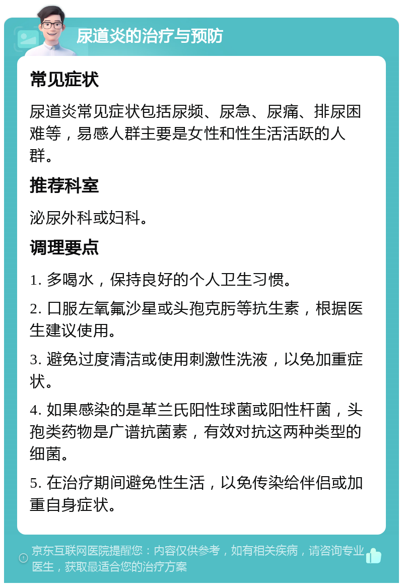 尿道炎的治疗与预防 常见症状 尿道炎常见症状包括尿频、尿急、尿痛、排尿困难等，易感人群主要是女性和性生活活跃的人群。 推荐科室 泌尿外科或妇科。 调理要点 1. 多喝水，保持良好的个人卫生习惯。 2. 口服左氧氟沙星或头孢克肟等抗生素，根据医生建议使用。 3. 避免过度清洁或使用刺激性洗液，以免加重症状。 4. 如果感染的是革兰氏阳性球菌或阳性杆菌，头孢类药物是广谱抗菌素，有效对抗这两种类型的细菌。 5. 在治疗期间避免性生活，以免传染给伴侣或加重自身症状。