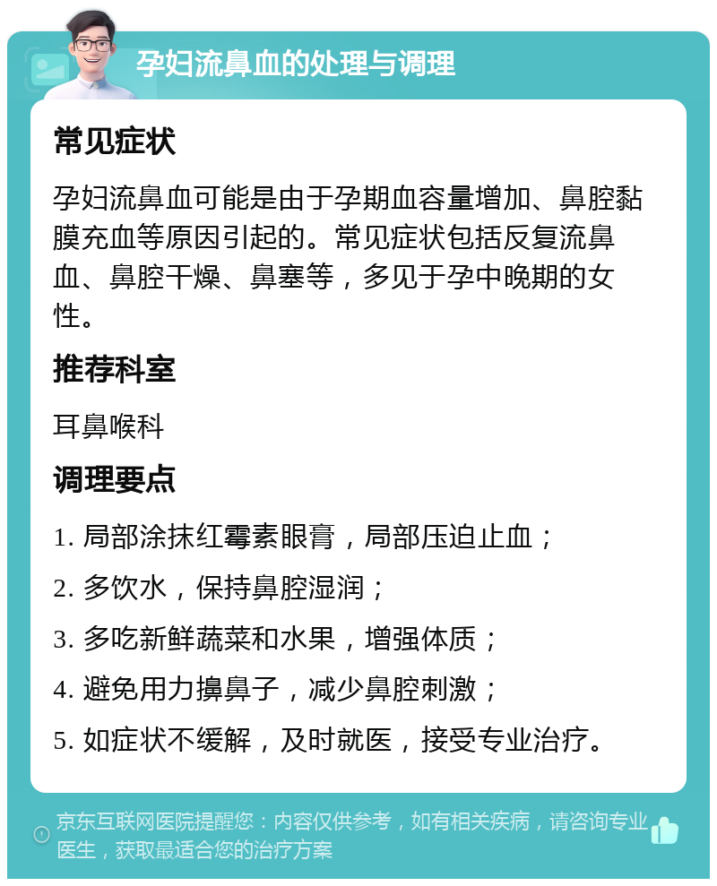 孕妇流鼻血的处理与调理 常见症状 孕妇流鼻血可能是由于孕期血容量增加、鼻腔黏膜充血等原因引起的。常见症状包括反复流鼻血、鼻腔干燥、鼻塞等，多见于孕中晚期的女性。 推荐科室 耳鼻喉科 调理要点 1. 局部涂抹红霉素眼膏，局部压迫止血； 2. 多饮水，保持鼻腔湿润； 3. 多吃新鲜蔬菜和水果，增强体质； 4. 避免用力擤鼻子，减少鼻腔刺激； 5. 如症状不缓解，及时就医，接受专业治疗。