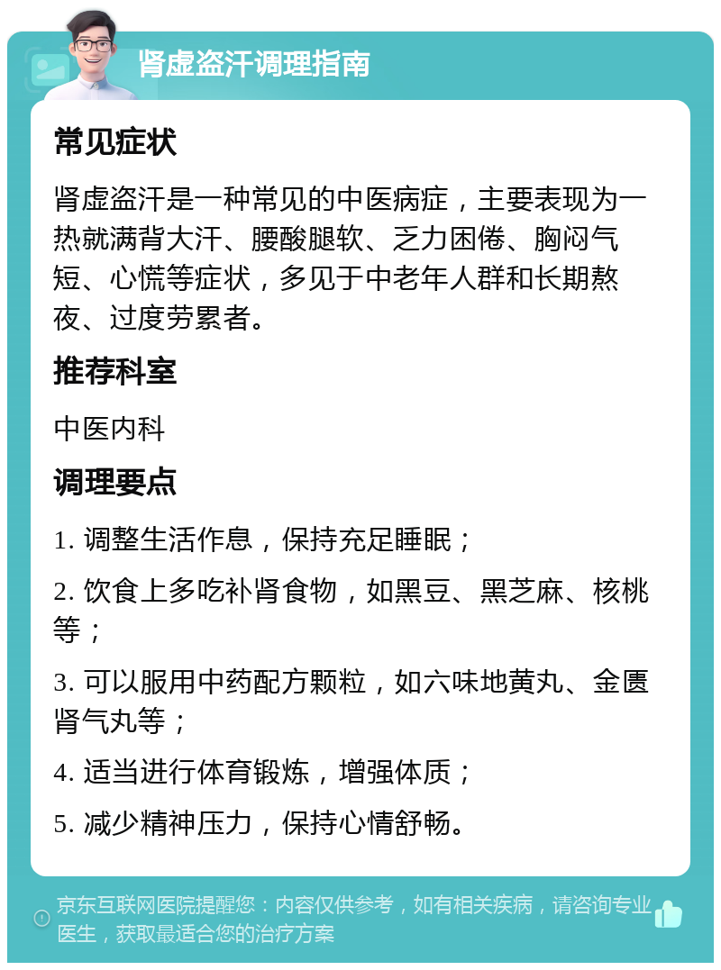 肾虚盗汗调理指南 常见症状 肾虚盗汗是一种常见的中医病症，主要表现为一热就满背大汗、腰酸腿软、乏力困倦、胸闷气短、心慌等症状，多见于中老年人群和长期熬夜、过度劳累者。 推荐科室 中医内科 调理要点 1. 调整生活作息，保持充足睡眠； 2. 饮食上多吃补肾食物，如黑豆、黑芝麻、核桃等； 3. 可以服用中药配方颗粒，如六味地黄丸、金匮肾气丸等； 4. 适当进行体育锻炼，增强体质； 5. 减少精神压力，保持心情舒畅。