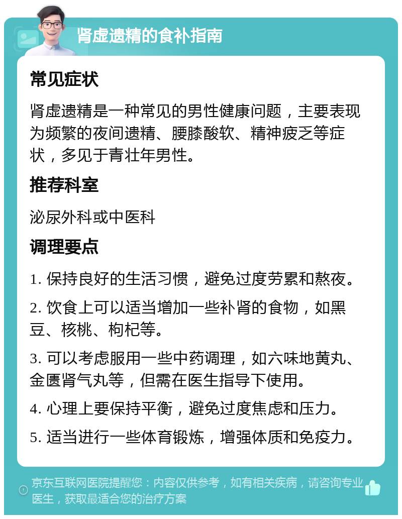 肾虚遗精的食补指南 常见症状 肾虚遗精是一种常见的男性健康问题，主要表现为频繁的夜间遗精、腰膝酸软、精神疲乏等症状，多见于青壮年男性。 推荐科室 泌尿外科或中医科 调理要点 1. 保持良好的生活习惯，避免过度劳累和熬夜。 2. 饮食上可以适当增加一些补肾的食物，如黑豆、核桃、枸杞等。 3. 可以考虑服用一些中药调理，如六味地黄丸、金匮肾气丸等，但需在医生指导下使用。 4. 心理上要保持平衡，避免过度焦虑和压力。 5. 适当进行一些体育锻炼，增强体质和免疫力。