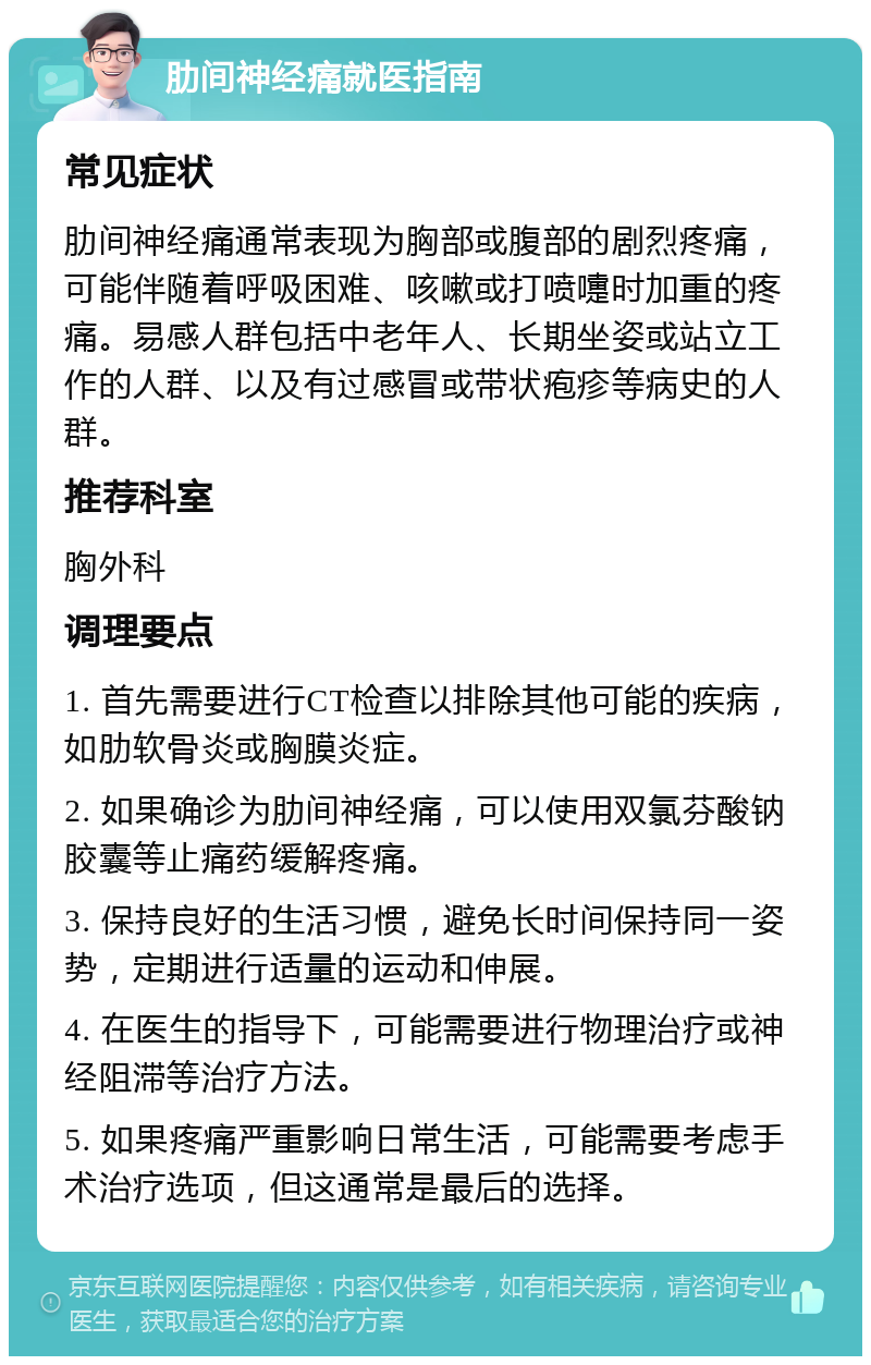 肋间神经痛就医指南 常见症状 肋间神经痛通常表现为胸部或腹部的剧烈疼痛，可能伴随着呼吸困难、咳嗽或打喷嚏时加重的疼痛。易感人群包括中老年人、长期坐姿或站立工作的人群、以及有过感冒或带状疱疹等病史的人群。 推荐科室 胸外科 调理要点 1. 首先需要进行CT检查以排除其他可能的疾病，如肋软骨炎或胸膜炎症。 2. 如果确诊为肋间神经痛，可以使用双氯芬酸钠胶囊等止痛药缓解疼痛。 3. 保持良好的生活习惯，避免长时间保持同一姿势，定期进行适量的运动和伸展。 4. 在医生的指导下，可能需要进行物理治疗或神经阻滞等治疗方法。 5. 如果疼痛严重影响日常生活，可能需要考虑手术治疗选项，但这通常是最后的选择。