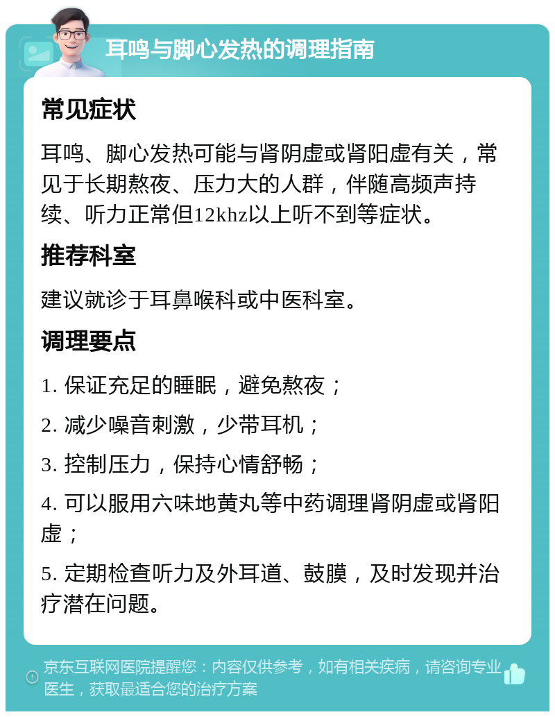 耳鸣与脚心发热的调理指南 常见症状 耳鸣、脚心发热可能与肾阴虚或肾阳虚有关，常见于长期熬夜、压力大的人群，伴随高频声持续、听力正常但12khz以上听不到等症状。 推荐科室 建议就诊于耳鼻喉科或中医科室。 调理要点 1. 保证充足的睡眠，避免熬夜； 2. 减少噪音刺激，少带耳机； 3. 控制压力，保持心情舒畅； 4. 可以服用六味地黄丸等中药调理肾阴虚或肾阳虚； 5. 定期检查听力及外耳道、鼓膜，及时发现并治疗潜在问题。