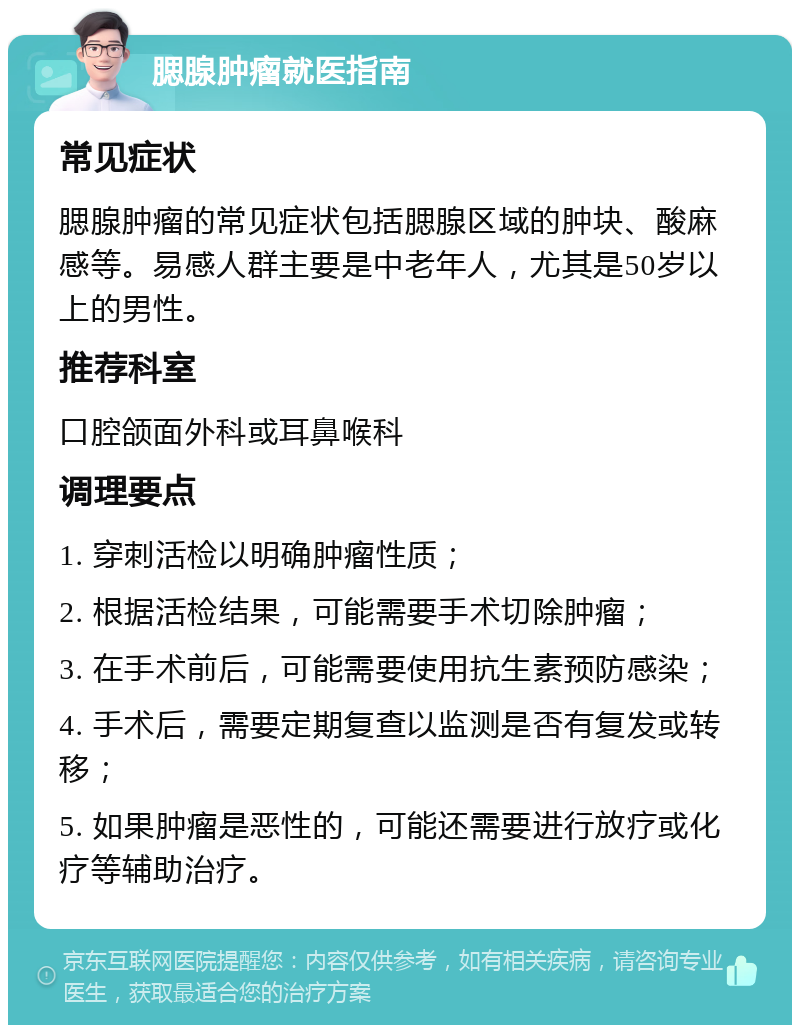 腮腺肿瘤就医指南 常见症状 腮腺肿瘤的常见症状包括腮腺区域的肿块、酸麻感等。易感人群主要是中老年人，尤其是50岁以上的男性。 推荐科室 口腔颌面外科或耳鼻喉科 调理要点 1. 穿刺活检以明确肿瘤性质； 2. 根据活检结果，可能需要手术切除肿瘤； 3. 在手术前后，可能需要使用抗生素预防感染； 4. 手术后，需要定期复查以监测是否有复发或转移； 5. 如果肿瘤是恶性的，可能还需要进行放疗或化疗等辅助治疗。