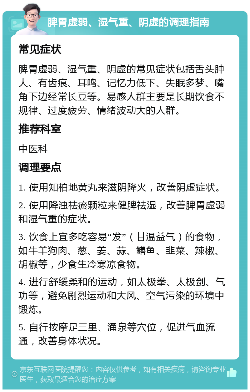 脾胃虚弱、湿气重、阴虚的调理指南 常见症状 脾胃虚弱、湿气重、阴虚的常见症状包括舌头肿大、有齿痕、耳鸣、记忆力低下、失眠多梦、嘴角下边经常长豆等。易感人群主要是长期饮食不规律、过度疲劳、情绪波动大的人群。 推荐科室 中医科 调理要点 1. 使用知柏地黄丸来滋阴降火，改善阴虚症状。 2. 使用降浊祛瘀颗粒来健脾祛湿，改善脾胃虚弱和湿气重的症状。 3. 饮食上宜多吃容易“发”（甘温益气）的食物，如牛羊狗肉、葱、姜、蒜、鳝鱼、韭菜、辣椒、胡椒等，少食生冷寒凉食物。 4. 进行舒缓柔和的运动，如太极拳、太极剑、气功等，避免剧烈运动和大风、空气污染的环境中锻炼。 5. 自行按摩足三里、涌泉等穴位，促进气血流通，改善身体状况。