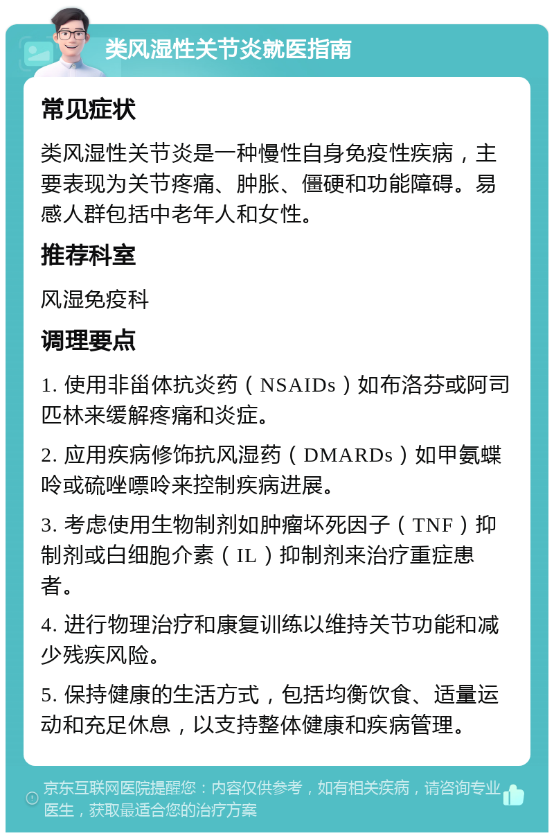 类风湿性关节炎就医指南 常见症状 类风湿性关节炎是一种慢性自身免疫性疾病，主要表现为关节疼痛、肿胀、僵硬和功能障碍。易感人群包括中老年人和女性。 推荐科室 风湿免疫科 调理要点 1. 使用非甾体抗炎药（NSAIDs）如布洛芬或阿司匹林来缓解疼痛和炎症。 2. 应用疾病修饰抗风湿药（DMARDs）如甲氨蝶呤或硫唑嘌呤来控制疾病进展。 3. 考虑使用生物制剂如肿瘤坏死因子（TNF）抑制剂或白细胞介素（IL）抑制剂来治疗重症患者。 4. 进行物理治疗和康复训练以维持关节功能和减少残疾风险。 5. 保持健康的生活方式，包括均衡饮食、适量运动和充足休息，以支持整体健康和疾病管理。