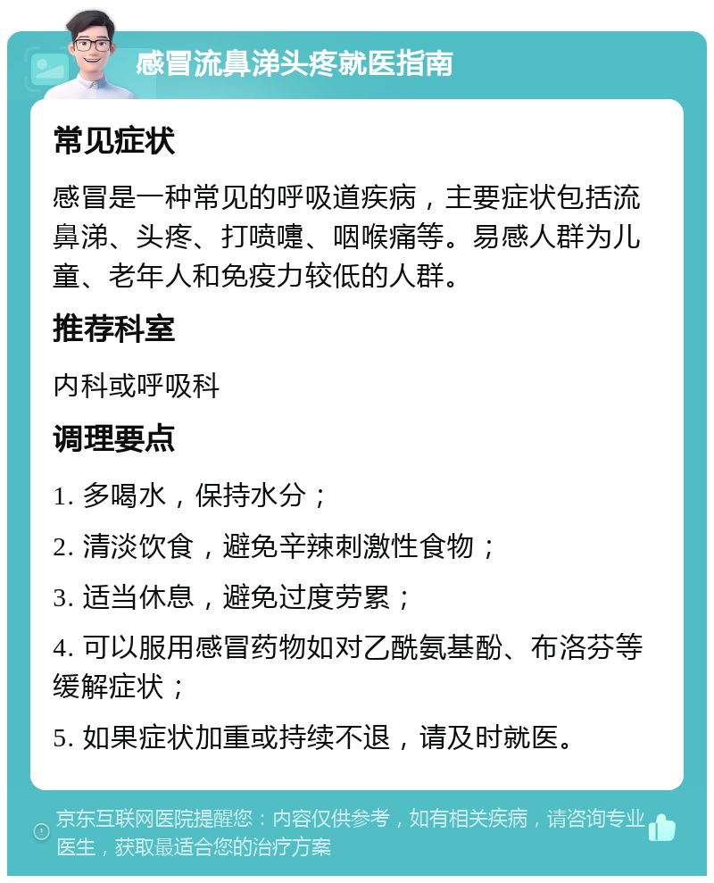 感冒流鼻涕头疼就医指南 常见症状 感冒是一种常见的呼吸道疾病，主要症状包括流鼻涕、头疼、打喷嚏、咽喉痛等。易感人群为儿童、老年人和免疫力较低的人群。 推荐科室 内科或呼吸科 调理要点 1. 多喝水，保持水分； 2. 清淡饮食，避免辛辣刺激性食物； 3. 适当休息，避免过度劳累； 4. 可以服用感冒药物如对乙酰氨基酚、布洛芬等缓解症状； 5. 如果症状加重或持续不退，请及时就医。