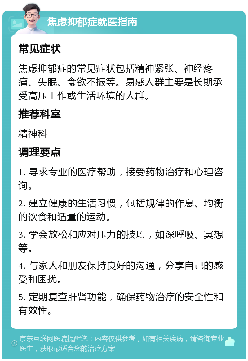 焦虑抑郁症就医指南 常见症状 焦虑抑郁症的常见症状包括精神紧张、神经疼痛、失眠、食欲不振等。易感人群主要是长期承受高压工作或生活环境的人群。 推荐科室 精神科 调理要点 1. 寻求专业的医疗帮助，接受药物治疗和心理咨询。 2. 建立健康的生活习惯，包括规律的作息、均衡的饮食和适量的运动。 3. 学会放松和应对压力的技巧，如深呼吸、冥想等。 4. 与家人和朋友保持良好的沟通，分享自己的感受和困扰。 5. 定期复查肝肾功能，确保药物治疗的安全性和有效性。