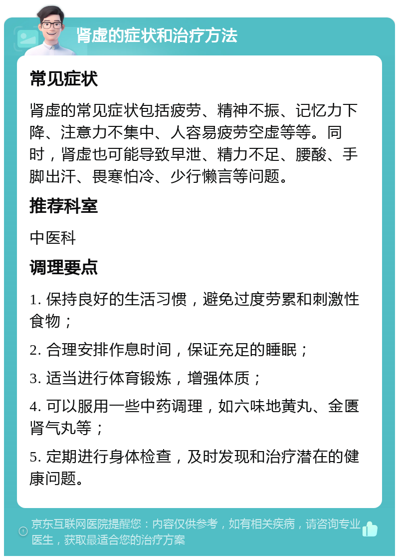 肾虚的症状和治疗方法 常见症状 肾虚的常见症状包括疲劳、精神不振、记忆力下降、注意力不集中、人容易疲劳空虚等等。同时，肾虚也可能导致早泄、精力不足、腰酸、手脚出汗、畏寒怕冷、少行懒言等问题。 推荐科室 中医科 调理要点 1. 保持良好的生活习惯，避免过度劳累和刺激性食物； 2. 合理安排作息时间，保证充足的睡眠； 3. 适当进行体育锻炼，增强体质； 4. 可以服用一些中药调理，如六味地黄丸、金匮肾气丸等； 5. 定期进行身体检查，及时发现和治疗潜在的健康问题。