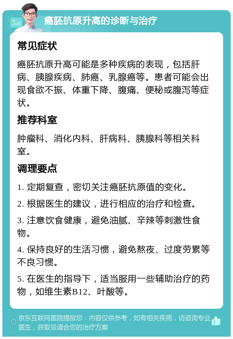 癌胚抗原升高的诊断与治疗 常见症状 癌胚抗原升高可能是多种疾病的表现，包括肝病、胰腺疾病、肺癌、乳腺癌等。患者可能会出现食欲不振、体重下降、腹痛、便秘或腹泻等症状。 推荐科室 肿瘤科、消化内科、肝病科、胰腺科等相关科室。 调理要点 1. 定期复查，密切关注癌胚抗原值的变化。 2. 根据医生的建议，进行相应的治疗和检查。 3. 注意饮食健康，避免油腻、辛辣等刺激性食物。 4. 保持良好的生活习惯，避免熬夜、过度劳累等不良习惯。 5. 在医生的指导下，适当服用一些辅助治疗的药物，如维生素B12、叶酸等。