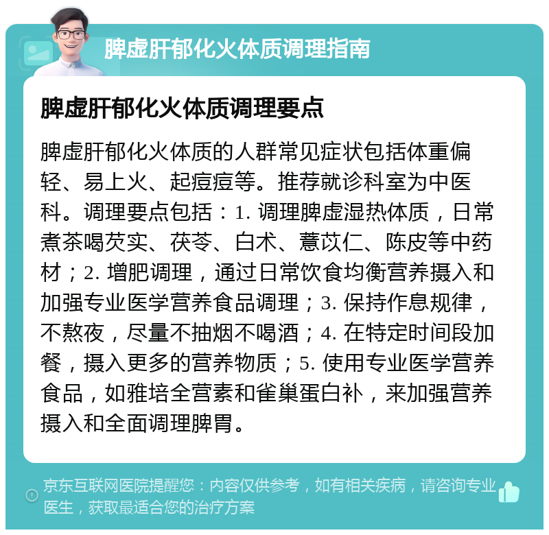 脾虚肝郁化火体质调理指南 脾虚肝郁化火体质调理要点 脾虚肝郁化火体质的人群常见症状包括体重偏轻、易上火、起痘痘等。推荐就诊科室为中医科。调理要点包括：1. 调理脾虚湿热体质，日常煮茶喝芡实、茯苓、白术、薏苡仁、陈皮等中药材；2. 增肥调理，通过日常饮食均衡营养摄入和加强专业医学营养食品调理；3. 保持作息规律，不熬夜，尽量不抽烟不喝酒；4. 在特定时间段加餐，摄入更多的营养物质；5. 使用专业医学营养食品，如雅培全营素和雀巢蛋白补，来加强营养摄入和全面调理脾胃。