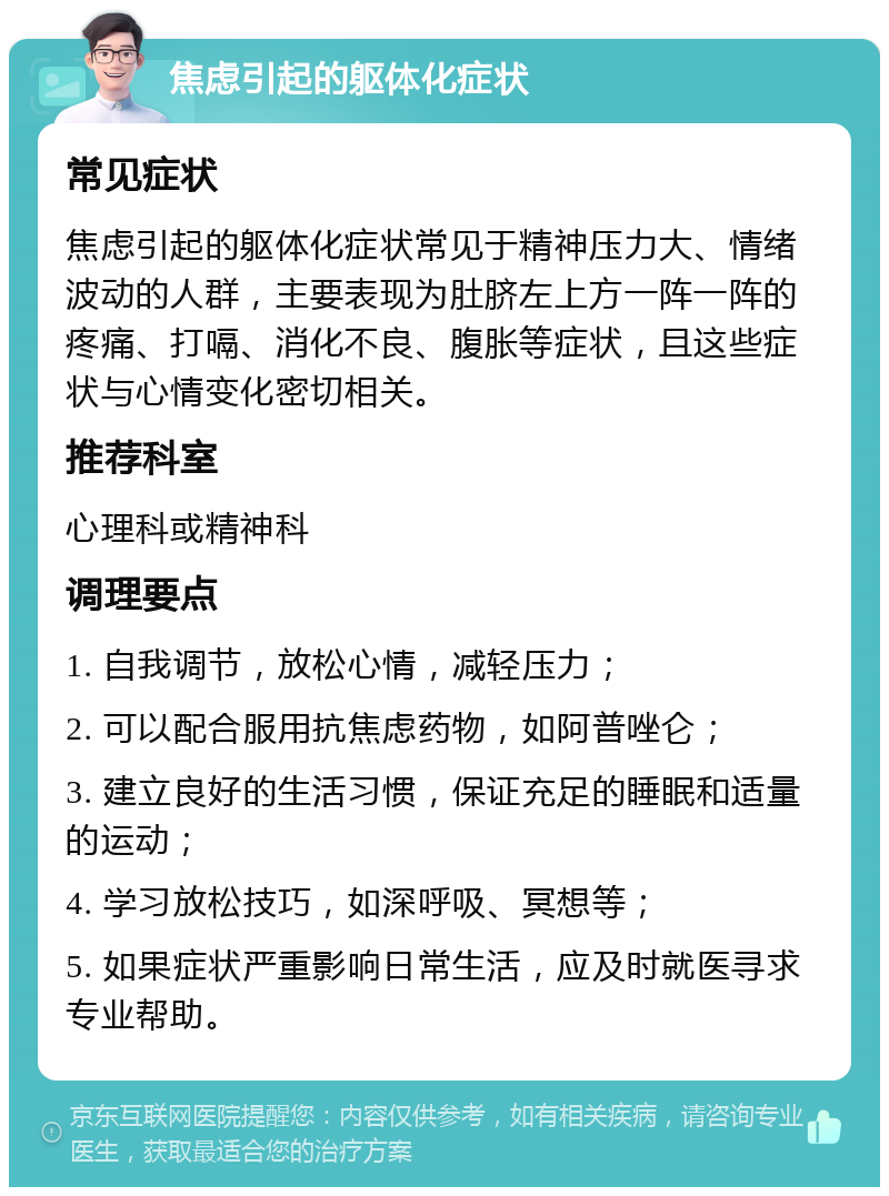 焦虑引起的躯体化症状 常见症状 焦虑引起的躯体化症状常见于精神压力大、情绪波动的人群，主要表现为肚脐左上方一阵一阵的疼痛、打嗝、消化不良、腹胀等症状，且这些症状与心情变化密切相关。 推荐科室 心理科或精神科 调理要点 1. 自我调节，放松心情，减轻压力； 2. 可以配合服用抗焦虑药物，如阿普唑仑； 3. 建立良好的生活习惯，保证充足的睡眠和适量的运动； 4. 学习放松技巧，如深呼吸、冥想等； 5. 如果症状严重影响日常生活，应及时就医寻求专业帮助。