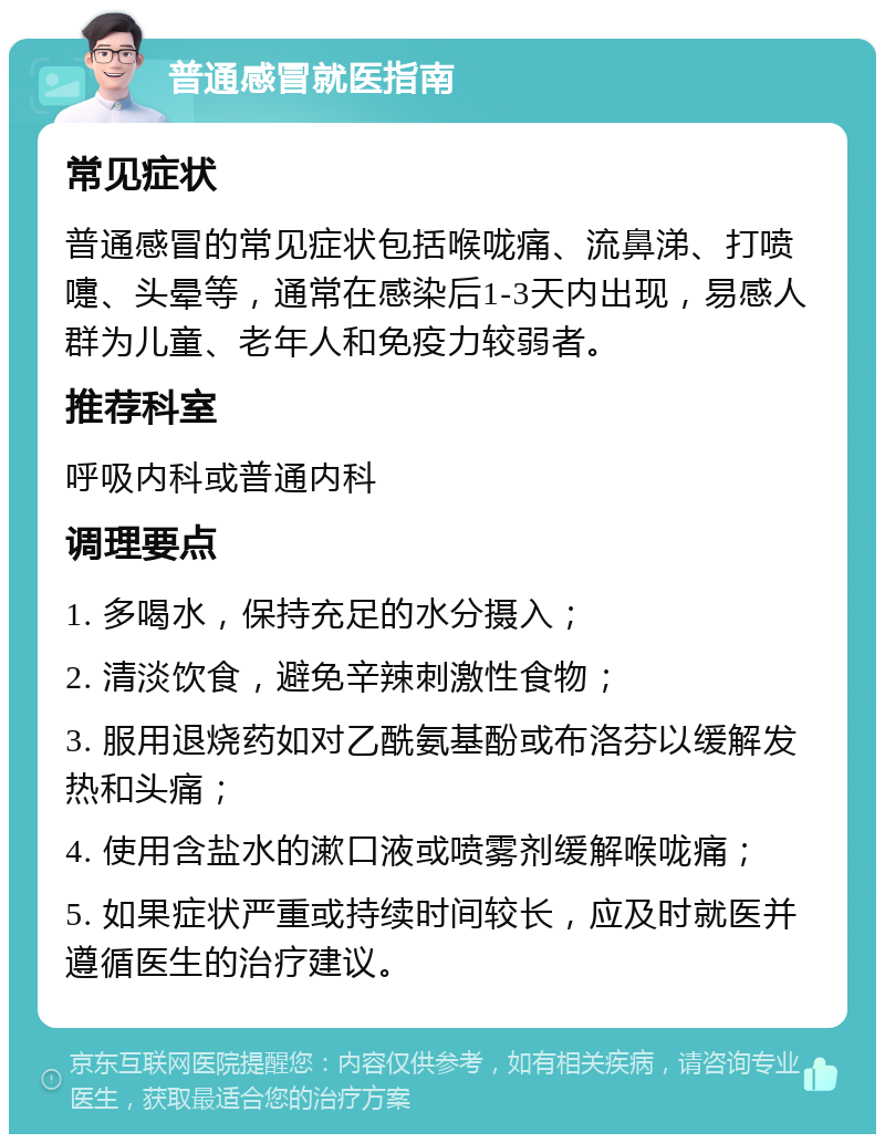 普通感冒就医指南 常见症状 普通感冒的常见症状包括喉咙痛、流鼻涕、打喷嚏、头晕等，通常在感染后1-3天内出现，易感人群为儿童、老年人和免疫力较弱者。 推荐科室 呼吸内科或普通内科 调理要点 1. 多喝水，保持充足的水分摄入； 2. 清淡饮食，避免辛辣刺激性食物； 3. 服用退烧药如对乙酰氨基酚或布洛芬以缓解发热和头痛； 4. 使用含盐水的漱口液或喷雾剂缓解喉咙痛； 5. 如果症状严重或持续时间较长，应及时就医并遵循医生的治疗建议。