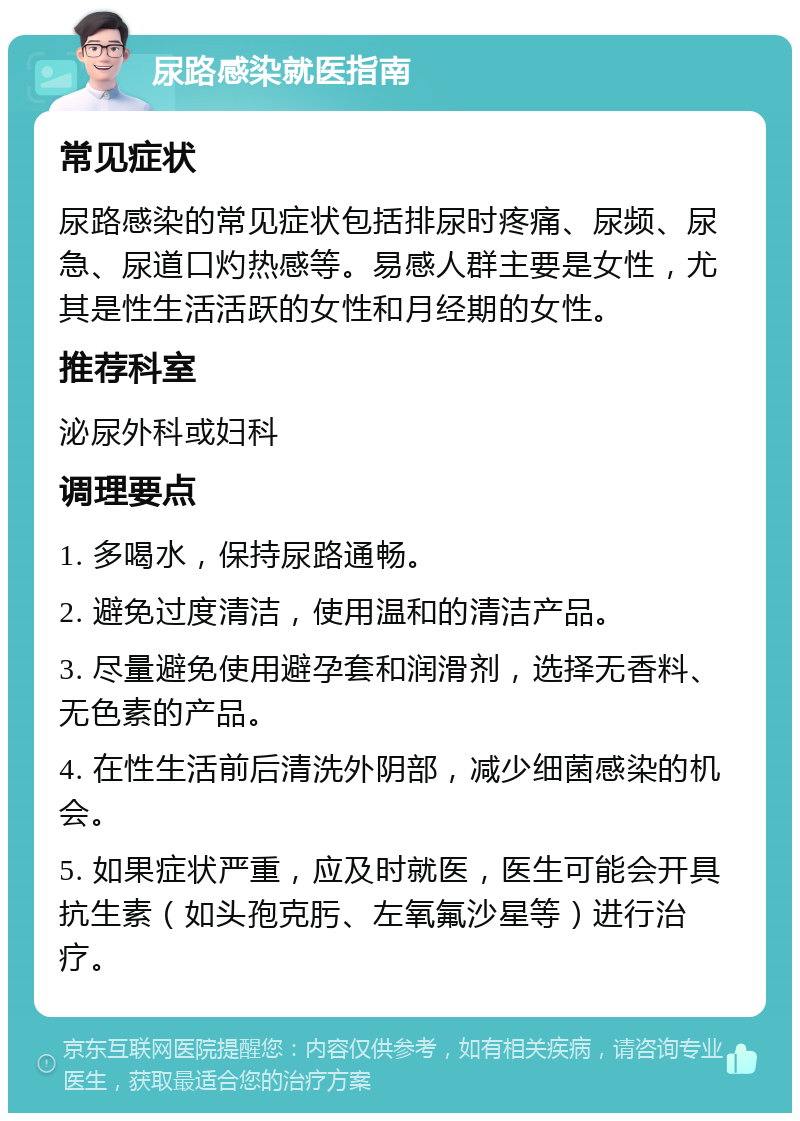 尿路感染就医指南 常见症状 尿路感染的常见症状包括排尿时疼痛、尿频、尿急、尿道口灼热感等。易感人群主要是女性，尤其是性生活活跃的女性和月经期的女性。 推荐科室 泌尿外科或妇科 调理要点 1. 多喝水，保持尿路通畅。 2. 避免过度清洁，使用温和的清洁产品。 3. 尽量避免使用避孕套和润滑剂，选择无香料、无色素的产品。 4. 在性生活前后清洗外阴部，减少细菌感染的机会。 5. 如果症状严重，应及时就医，医生可能会开具抗生素（如头孢克肟、左氧氟沙星等）进行治疗。