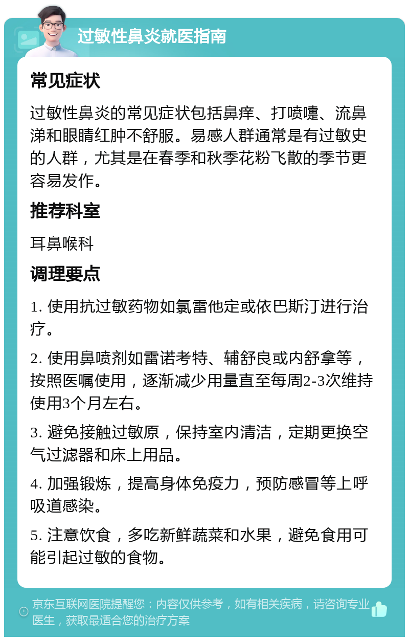 过敏性鼻炎就医指南 常见症状 过敏性鼻炎的常见症状包括鼻痒、打喷嚏、流鼻涕和眼睛红肿不舒服。易感人群通常是有过敏史的人群，尤其是在春季和秋季花粉飞散的季节更容易发作。 推荐科室 耳鼻喉科 调理要点 1. 使用抗过敏药物如氯雷他定或依巴斯汀进行治疗。 2. 使用鼻喷剂如雷诺考特、辅舒良或内舒拿等，按照医嘱使用，逐渐减少用量直至每周2-3次维持使用3个月左右。 3. 避免接触过敏原，保持室内清洁，定期更换空气过滤器和床上用品。 4. 加强锻炼，提高身体免疫力，预防感冒等上呼吸道感染。 5. 注意饮食，多吃新鲜蔬菜和水果，避免食用可能引起过敏的食物。