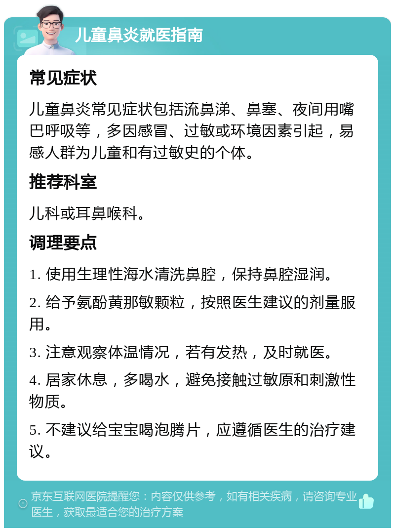 儿童鼻炎就医指南 常见症状 儿童鼻炎常见症状包括流鼻涕、鼻塞、夜间用嘴巴呼吸等，多因感冒、过敏或环境因素引起，易感人群为儿童和有过敏史的个体。 推荐科室 儿科或耳鼻喉科。 调理要点 1. 使用生理性海水清洗鼻腔，保持鼻腔湿润。 2. 给予氨酚黄那敏颗粒，按照医生建议的剂量服用。 3. 注意观察体温情况，若有发热，及时就医。 4. 居家休息，多喝水，避免接触过敏原和刺激性物质。 5. 不建议给宝宝喝泡腾片，应遵循医生的治疗建议。