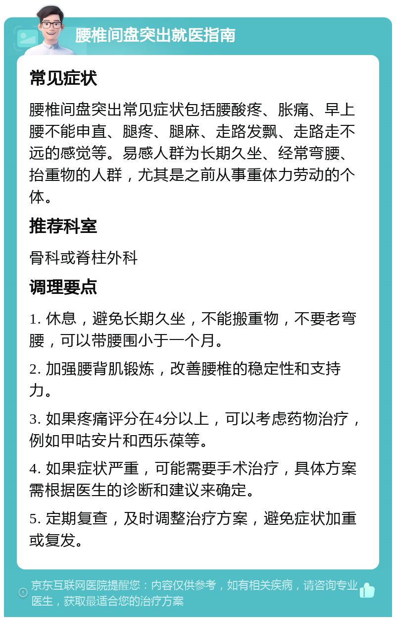 腰椎间盘突出就医指南 常见症状 腰椎间盘突出常见症状包括腰酸疼、胀痛、早上腰不能申直、腿疼、腿麻、走路发飘、走路走不远的感觉等。易感人群为长期久坐、经常弯腰、抬重物的人群，尤其是之前从事重体力劳动的个体。 推荐科室 骨科或脊柱外科 调理要点 1. 休息，避免长期久坐，不能搬重物，不要老弯腰，可以带腰围小于一个月。 2. 加强腰背肌锻炼，改善腰椎的稳定性和支持力。 3. 如果疼痛评分在4分以上，可以考虑药物治疗，例如甲咕安片和西乐葆等。 4. 如果症状严重，可能需要手术治疗，具体方案需根据医生的诊断和建议来确定。 5. 定期复查，及时调整治疗方案，避免症状加重或复发。