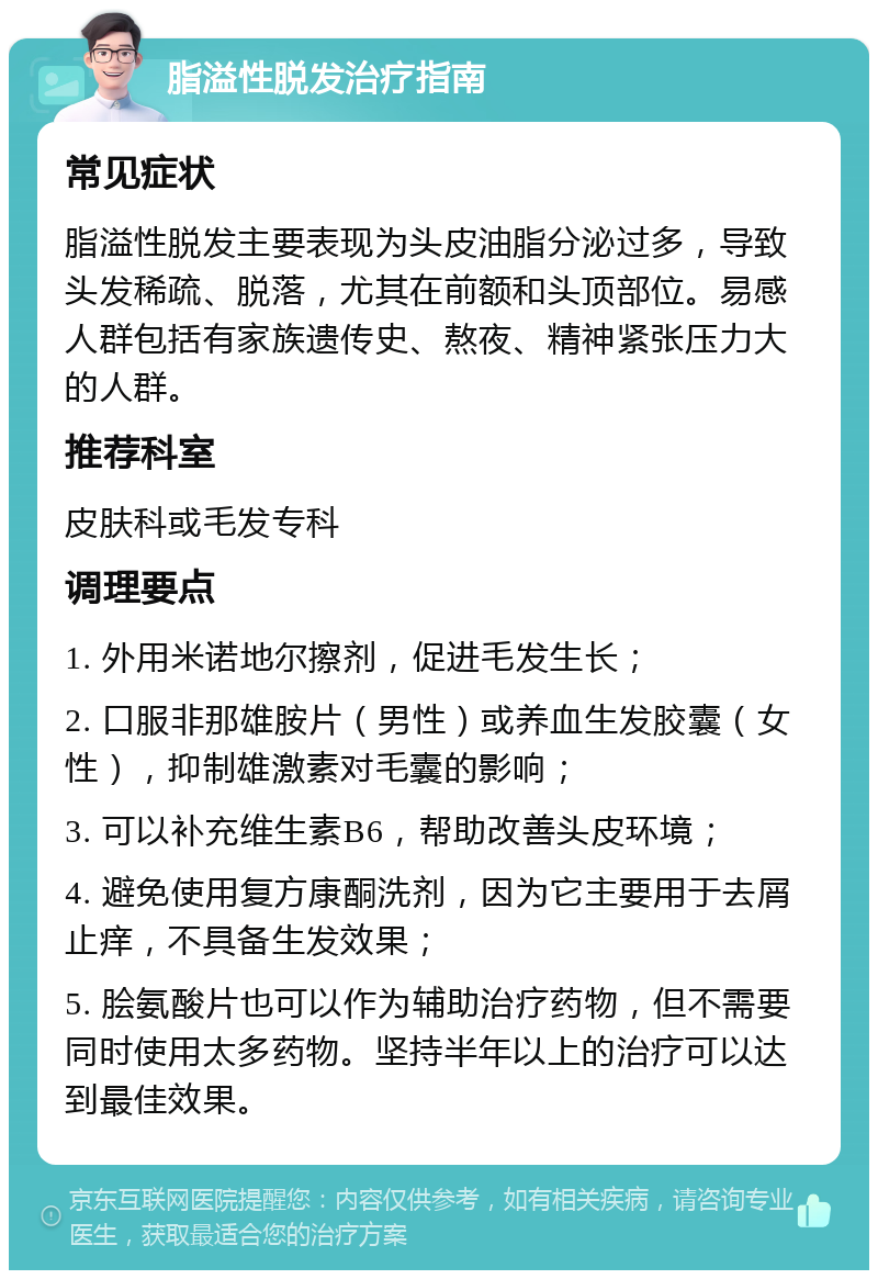 脂溢性脱发治疗指南 常见症状 脂溢性脱发主要表现为头皮油脂分泌过多，导致头发稀疏、脱落，尤其在前额和头顶部位。易感人群包括有家族遗传史、熬夜、精神紧张压力大的人群。 推荐科室 皮肤科或毛发专科 调理要点 1. 外用米诺地尔擦剂，促进毛发生长； 2. 口服非那雄胺片（男性）或养血生发胶囊（女性），抑制雄激素对毛囊的影响； 3. 可以补充维生素B6，帮助改善头皮环境； 4. 避免使用复方康酮洗剂，因为它主要用于去屑止痒，不具备生发效果； 5. 脍氨酸片也可以作为辅助治疗药物，但不需要同时使用太多药物。坚持半年以上的治疗可以达到最佳效果。