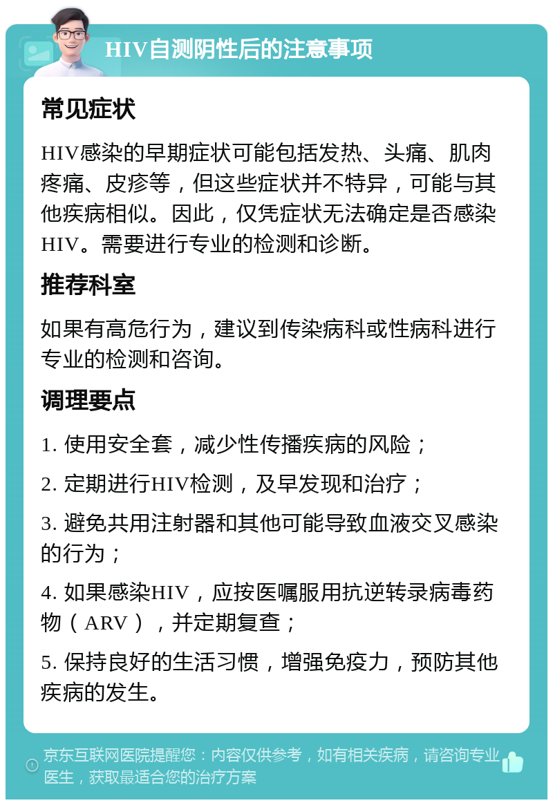 HIV自测阴性后的注意事项 常见症状 HIV感染的早期症状可能包括发热、头痛、肌肉疼痛、皮疹等，但这些症状并不特异，可能与其他疾病相似。因此，仅凭症状无法确定是否感染HIV。需要进行专业的检测和诊断。 推荐科室 如果有高危行为，建议到传染病科或性病科进行专业的检测和咨询。 调理要点 1. 使用安全套，减少性传播疾病的风险； 2. 定期进行HIV检测，及早发现和治疗； 3. 避免共用注射器和其他可能导致血液交叉感染的行为； 4. 如果感染HIV，应按医嘱服用抗逆转录病毒药物（ARV），并定期复查； 5. 保持良好的生活习惯，增强免疫力，预防其他疾病的发生。