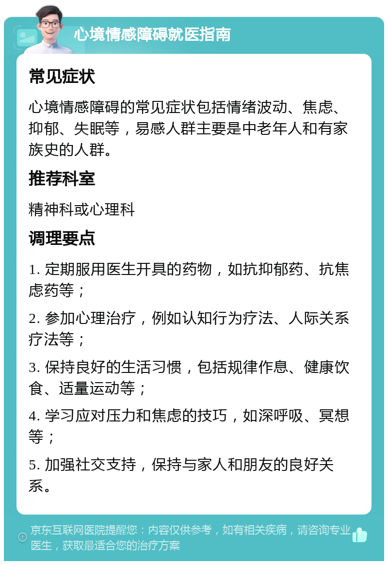 心境情感障碍就医指南 常见症状 心境情感障碍的常见症状包括情绪波动、焦虑、抑郁、失眠等，易感人群主要是中老年人和有家族史的人群。 推荐科室 精神科或心理科 调理要点 1. 定期服用医生开具的药物，如抗抑郁药、抗焦虑药等； 2. 参加心理治疗，例如认知行为疗法、人际关系疗法等； 3. 保持良好的生活习惯，包括规律作息、健康饮食、适量运动等； 4. 学习应对压力和焦虑的技巧，如深呼吸、冥想等； 5. 加强社交支持，保持与家人和朋友的良好关系。