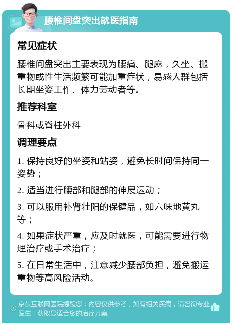 腰椎间盘突出就医指南 常见症状 腰椎间盘突出主要表现为腰痛、腿麻，久坐、搬重物或性生活频繁可能加重症状，易感人群包括长期坐姿工作、体力劳动者等。 推荐科室 骨科或脊柱外科 调理要点 1. 保持良好的坐姿和站姿，避免长时间保持同一姿势； 2. 适当进行腰部和腿部的伸展运动； 3. 可以服用补肾壮阳的保健品，如六味地黄丸等； 4. 如果症状严重，应及时就医，可能需要进行物理治疗或手术治疗； 5. 在日常生活中，注意减少腰部负担，避免搬运重物等高风险活动。