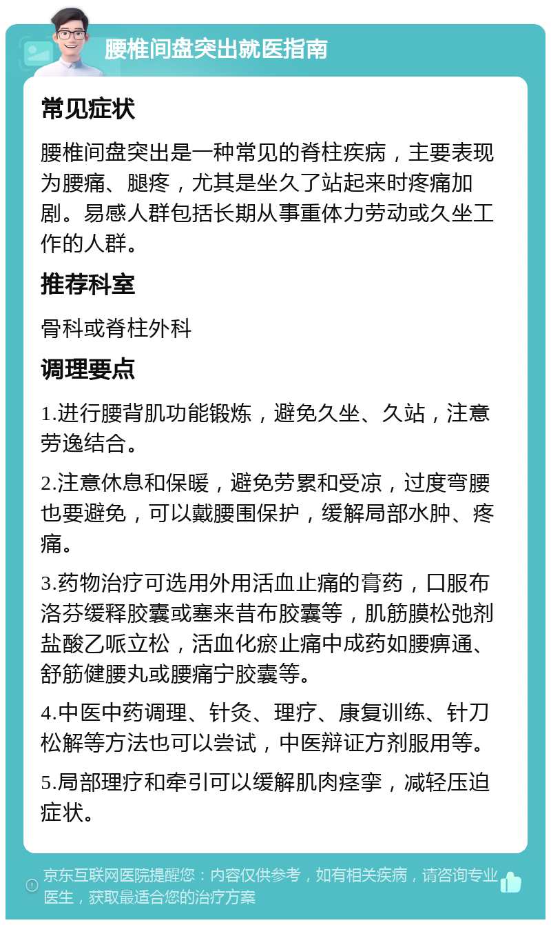 腰椎间盘突出就医指南 常见症状 腰椎间盘突出是一种常见的脊柱疾病，主要表现为腰痛、腿疼，尤其是坐久了站起来时疼痛加剧。易感人群包括长期从事重体力劳动或久坐工作的人群。 推荐科室 骨科或脊柱外科 调理要点 1.进行腰背肌功能锻炼，避免久坐、久站，注意劳逸结合。 2.注意休息和保暖，避免劳累和受凉，过度弯腰也要避免，可以戴腰围保护，缓解局部水肿、疼痛。 3.药物治疗可选用外用活血止痛的膏药，口服布洛芬缓释胶囊或塞来昔布胶囊等，肌筋膜松弛剂盐酸乙哌立松，活血化瘀止痛中成药如腰痹通、舒筋健腰丸或腰痛宁胶囊等。 4.中医中药调理、针灸、理疗、康复训练、针刀松解等方法也可以尝试，中医辩证方剂服用等。 5.局部理疗和牵引可以缓解肌肉痉挛，减轻压迫症状。