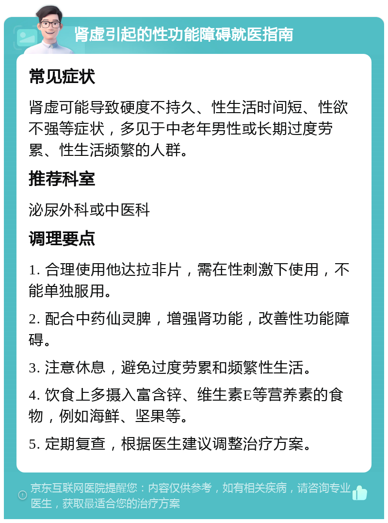 肾虚引起的性功能障碍就医指南 常见症状 肾虚可能导致硬度不持久、性生活时间短、性欲不强等症状，多见于中老年男性或长期过度劳累、性生活频繁的人群。 推荐科室 泌尿外科或中医科 调理要点 1. 合理使用他达拉非片，需在性刺激下使用，不能单独服用。 2. 配合中药仙灵脾，增强肾功能，改善性功能障碍。 3. 注意休息，避免过度劳累和频繁性生活。 4. 饮食上多摄入富含锌、维生素E等营养素的食物，例如海鲜、坚果等。 5. 定期复查，根据医生建议调整治疗方案。