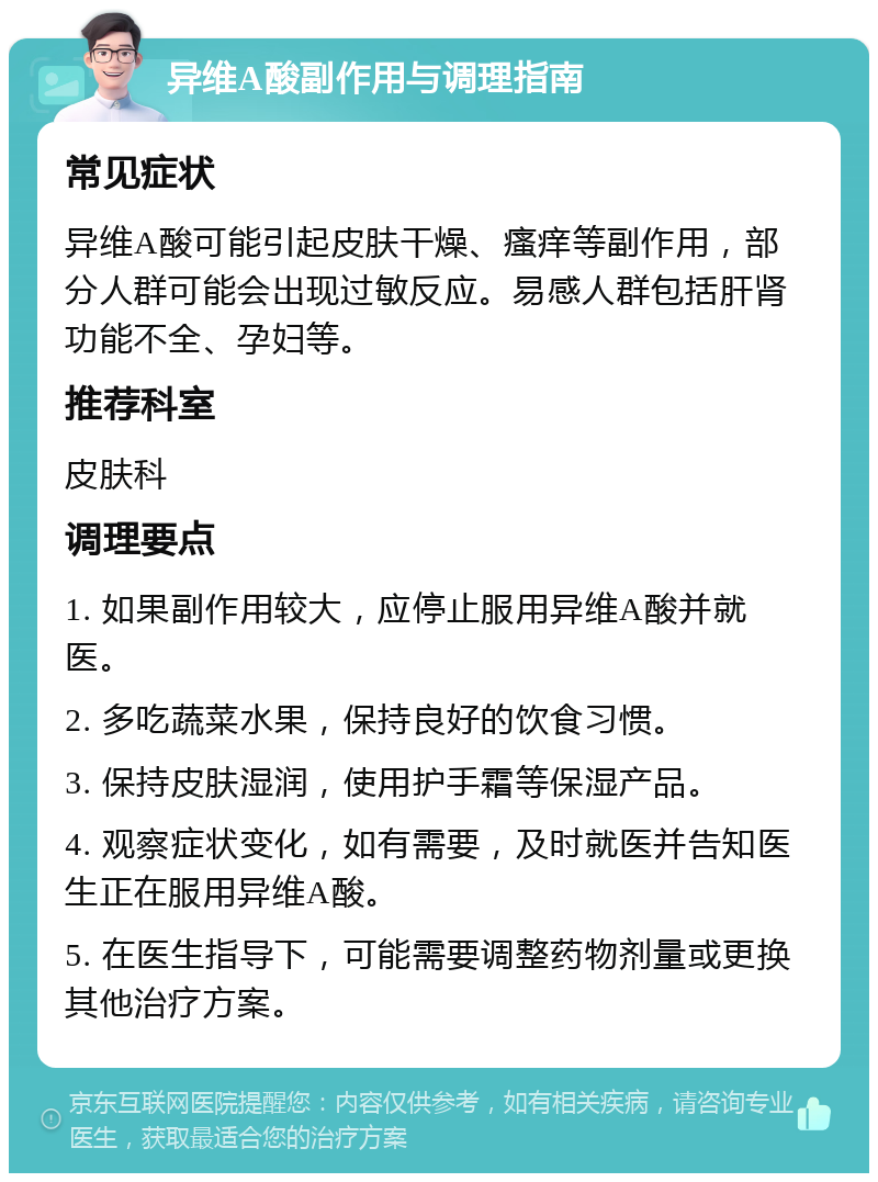 异维A酸副作用与调理指南 常见症状 异维A酸可能引起皮肤干燥、瘙痒等副作用，部分人群可能会出现过敏反应。易感人群包括肝肾功能不全、孕妇等。 推荐科室 皮肤科 调理要点 1. 如果副作用较大，应停止服用异维A酸并就医。 2. 多吃蔬菜水果，保持良好的饮食习惯。 3. 保持皮肤湿润，使用护手霜等保湿产品。 4. 观察症状变化，如有需要，及时就医并告知医生正在服用异维A酸。 5. 在医生指导下，可能需要调整药物剂量或更换其他治疗方案。