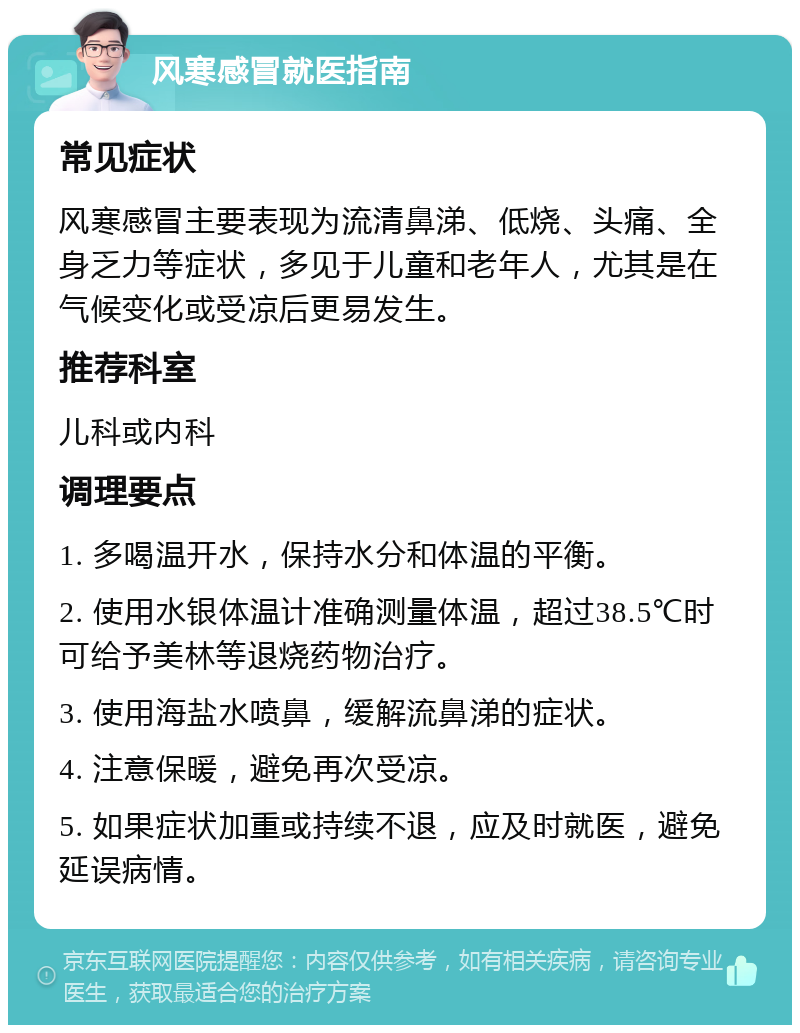 风寒感冒就医指南 常见症状 风寒感冒主要表现为流清鼻涕、低烧、头痛、全身乏力等症状，多见于儿童和老年人，尤其是在气候变化或受凉后更易发生。 推荐科室 儿科或内科 调理要点 1. 多喝温开水，保持水分和体温的平衡。 2. 使用水银体温计准确测量体温，超过38.5℃时可给予美林等退烧药物治疗。 3. 使用海盐水喷鼻，缓解流鼻涕的症状。 4. 注意保暖，避免再次受凉。 5. 如果症状加重或持续不退，应及时就医，避免延误病情。