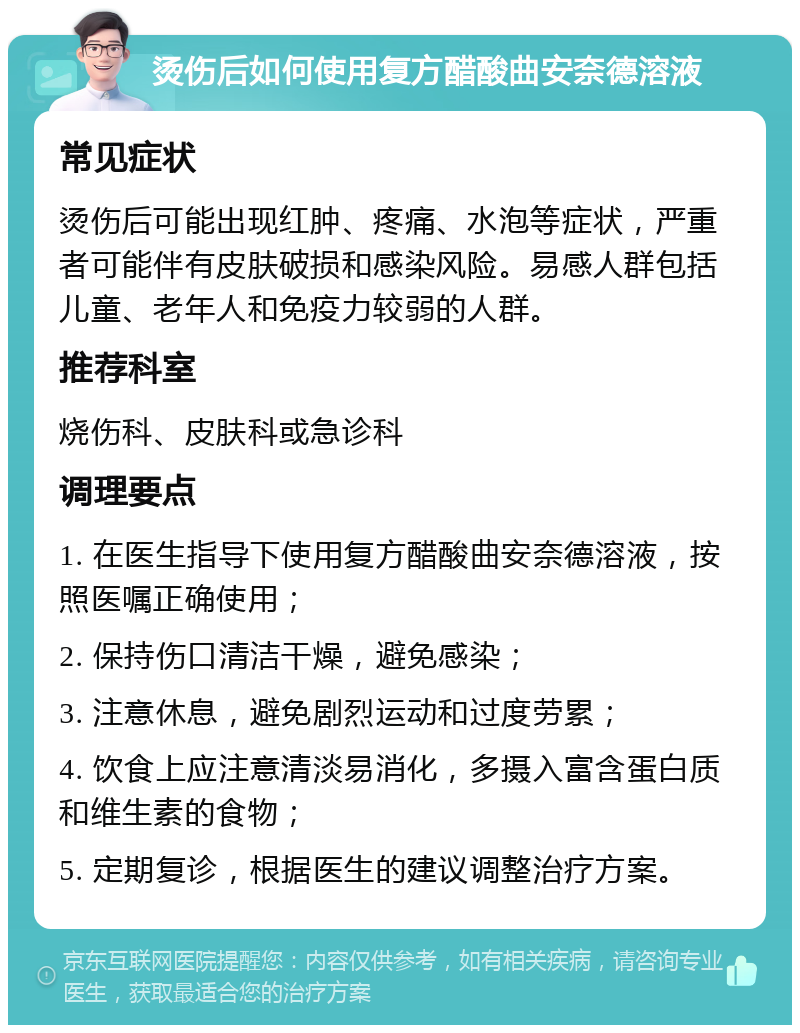 烫伤后如何使用复方醋酸曲安奈德溶液 常见症状 烫伤后可能出现红肿、疼痛、水泡等症状，严重者可能伴有皮肤破损和感染风险。易感人群包括儿童、老年人和免疫力较弱的人群。 推荐科室 烧伤科、皮肤科或急诊科 调理要点 1. 在医生指导下使用复方醋酸曲安奈德溶液，按照医嘱正确使用； 2. 保持伤口清洁干燥，避免感染； 3. 注意休息，避免剧烈运动和过度劳累； 4. 饮食上应注意清淡易消化，多摄入富含蛋白质和维生素的食物； 5. 定期复诊，根据医生的建议调整治疗方案。