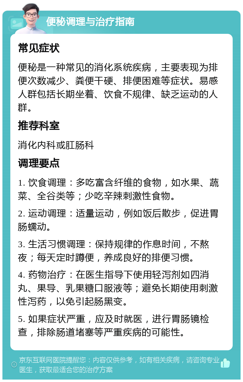 便秘调理与治疗指南 常见症状 便秘是一种常见的消化系统疾病，主要表现为排便次数减少、粪便干硬、排便困难等症状。易感人群包括长期坐着、饮食不规律、缺乏运动的人群。 推荐科室 消化内科或肛肠科 调理要点 1. 饮食调理：多吃富含纤维的食物，如水果、蔬菜、全谷类等；少吃辛辣刺激性食物。 2. 运动调理：适量运动，例如饭后散步，促进胃肠蠕动。 3. 生活习惯调理：保持规律的作息时间，不熬夜；每天定时蹲便，养成良好的排便习惯。 4. 药物治疗：在医生指导下使用轻泻剂如四消丸、果导、乳果糖口服液等；避免长期使用刺激性泻药，以免引起肠黑变。 5. 如果症状严重，应及时就医，进行胃肠镜检查，排除肠道堵塞等严重疾病的可能性。