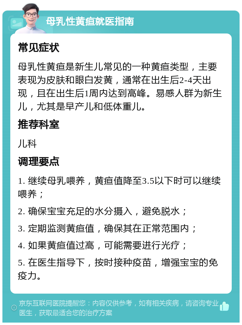 母乳性黄疸就医指南 常见症状 母乳性黄疸是新生儿常见的一种黄疸类型，主要表现为皮肤和眼白发黄，通常在出生后2-4天出现，且在出生后1周内达到高峰。易感人群为新生儿，尤其是早产儿和低体重儿。 推荐科室 儿科 调理要点 1. 继续母乳喂养，黄疸值降至3.5以下时可以继续喂养； 2. 确保宝宝充足的水分摄入，避免脱水； 3. 定期监测黄疸值，确保其在正常范围内； 4. 如果黄疸值过高，可能需要进行光疗； 5. 在医生指导下，按时接种疫苗，增强宝宝的免疫力。