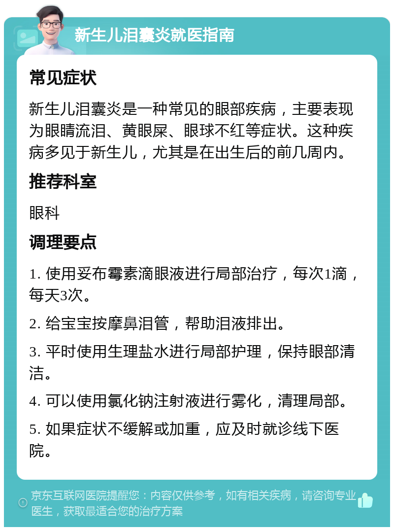 新生儿泪囊炎就医指南 常见症状 新生儿泪囊炎是一种常见的眼部疾病，主要表现为眼睛流泪、黄眼屎、眼球不红等症状。这种疾病多见于新生儿，尤其是在出生后的前几周内。 推荐科室 眼科 调理要点 1. 使用妥布霉素滴眼液进行局部治疗，每次1滴，每天3次。 2. 给宝宝按摩鼻泪管，帮助泪液排出。 3. 平时使用生理盐水进行局部护理，保持眼部清洁。 4. 可以使用氯化钠注射液进行雾化，清理局部。 5. 如果症状不缓解或加重，应及时就诊线下医院。