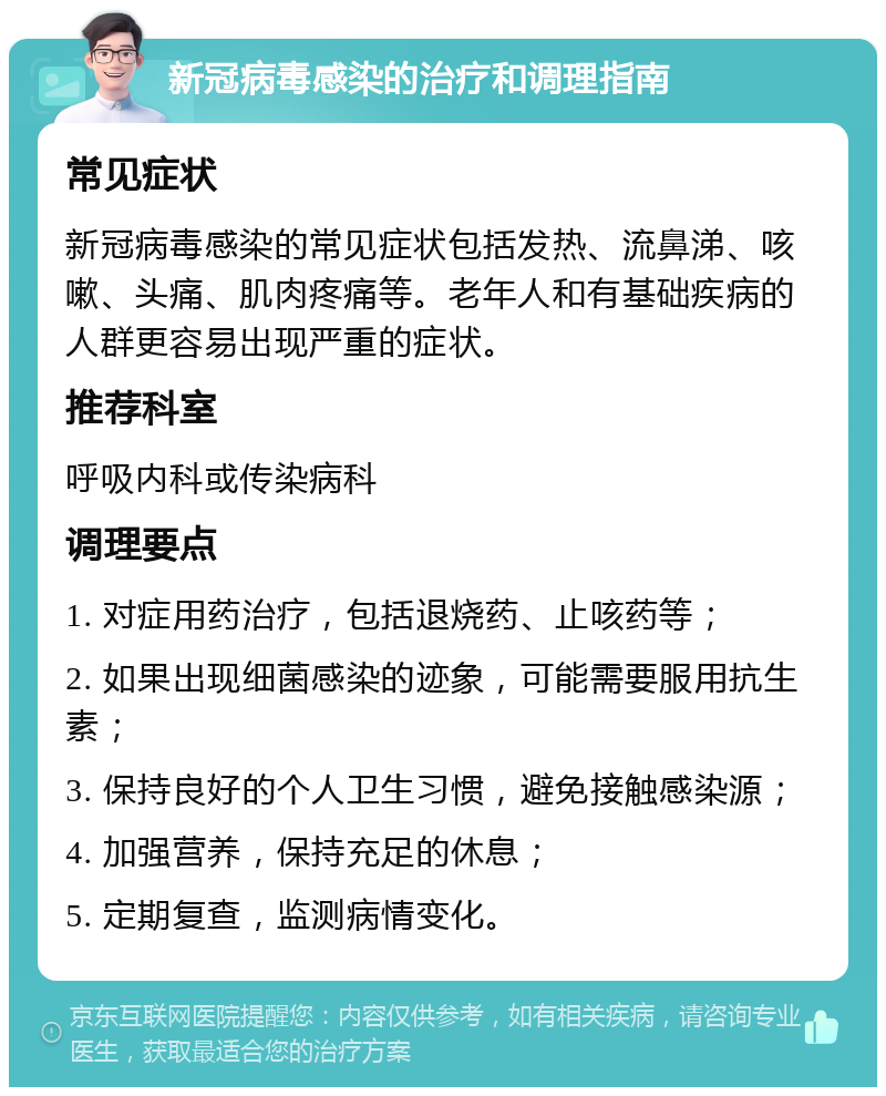 新冠病毒感染的治疗和调理指南 常见症状 新冠病毒感染的常见症状包括发热、流鼻涕、咳嗽、头痛、肌肉疼痛等。老年人和有基础疾病的人群更容易出现严重的症状。 推荐科室 呼吸内科或传染病科 调理要点 1. 对症用药治疗，包括退烧药、止咳药等； 2. 如果出现细菌感染的迹象，可能需要服用抗生素； 3. 保持良好的个人卫生习惯，避免接触感染源； 4. 加强营养，保持充足的休息； 5. 定期复查，监测病情变化。