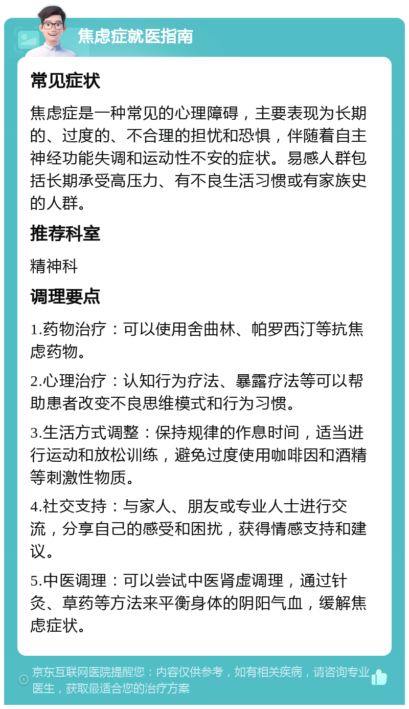 焦虑症就医指南 常见症状 焦虑症是一种常见的心理障碍，主要表现为长期的、过度的、不合理的担忧和恐惧，伴随着自主神经功能失调和运动性不安的症状。易感人群包括长期承受高压力、有不良生活习惯或有家族史的人群。 推荐科室 精神科 调理要点 1.药物治疗：可以使用舍曲林、帕罗西汀等抗焦虑药物。 2.心理治疗：认知行为疗法、暴露疗法等可以帮助患者改变不良思维模式和行为习惯。 3.生活方式调整：保持规律的作息时间，适当进行运动和放松训练，避免过度使用咖啡因和酒精等刺激性物质。 4.社交支持：与家人、朋友或专业人士进行交流，分享自己的感受和困扰，获得情感支持和建议。 5.中医调理：可以尝试中医肾虚调理，通过针灸、草药等方法来平衡身体的阴阳气血，缓解焦虑症状。