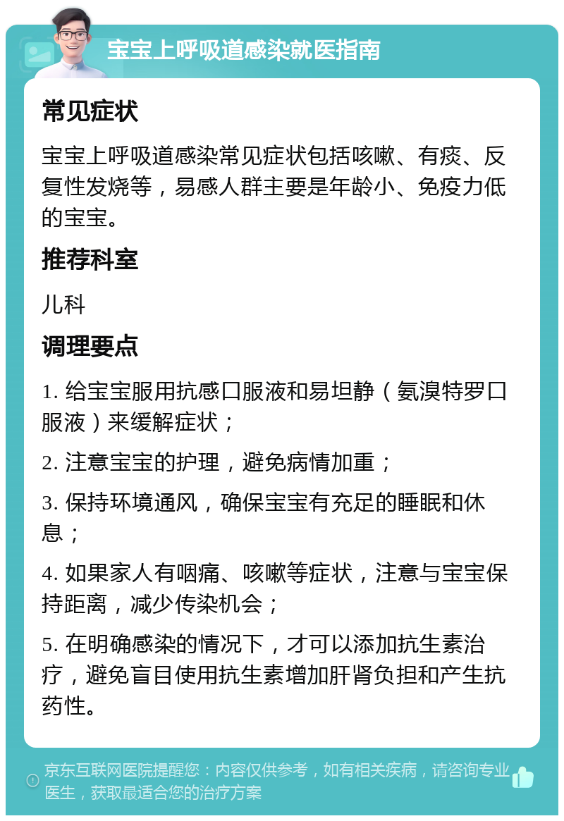 宝宝上呼吸道感染就医指南 常见症状 宝宝上呼吸道感染常见症状包括咳嗽、有痰、反复性发烧等，易感人群主要是年龄小、免疫力低的宝宝。 推荐科室 儿科 调理要点 1. 给宝宝服用抗感口服液和易坦静（氨溴特罗口服液）来缓解症状； 2. 注意宝宝的护理，避免病情加重； 3. 保持环境通风，确保宝宝有充足的睡眠和休息； 4. 如果家人有咽痛、咳嗽等症状，注意与宝宝保持距离，减少传染机会； 5. 在明确感染的情况下，才可以添加抗生素治疗，避免盲目使用抗生素增加肝肾负担和产生抗药性。