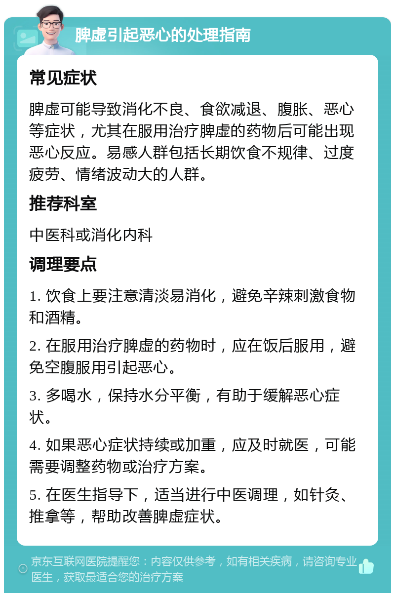 脾虚引起恶心的处理指南 常见症状 脾虚可能导致消化不良、食欲减退、腹胀、恶心等症状，尤其在服用治疗脾虚的药物后可能出现恶心反应。易感人群包括长期饮食不规律、过度疲劳、情绪波动大的人群。 推荐科室 中医科或消化内科 调理要点 1. 饮食上要注意清淡易消化，避免辛辣刺激食物和酒精。 2. 在服用治疗脾虚的药物时，应在饭后服用，避免空腹服用引起恶心。 3. 多喝水，保持水分平衡，有助于缓解恶心症状。 4. 如果恶心症状持续或加重，应及时就医，可能需要调整药物或治疗方案。 5. 在医生指导下，适当进行中医调理，如针灸、推拿等，帮助改善脾虚症状。