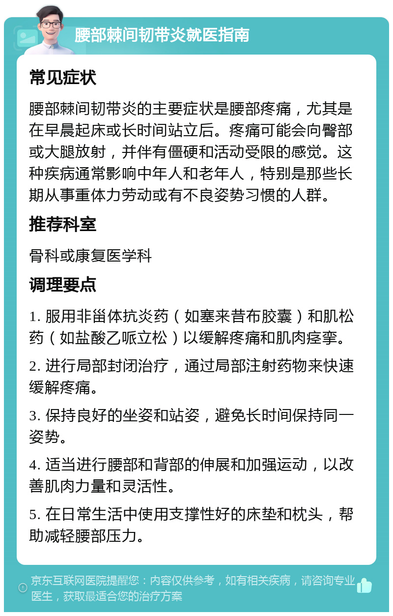 腰部棘间韧带炎就医指南 常见症状 腰部棘间韧带炎的主要症状是腰部疼痛，尤其是在早晨起床或长时间站立后。疼痛可能会向臀部或大腿放射，并伴有僵硬和活动受限的感觉。这种疾病通常影响中年人和老年人，特别是那些长期从事重体力劳动或有不良姿势习惯的人群。 推荐科室 骨科或康复医学科 调理要点 1. 服用非甾体抗炎药（如塞来昔布胶囊）和肌松药（如盐酸乙哌立松）以缓解疼痛和肌肉痉挛。 2. 进行局部封闭治疗，通过局部注射药物来快速缓解疼痛。 3. 保持良好的坐姿和站姿，避免长时间保持同一姿势。 4. 适当进行腰部和背部的伸展和加强运动，以改善肌肉力量和灵活性。 5. 在日常生活中使用支撑性好的床垫和枕头，帮助减轻腰部压力。