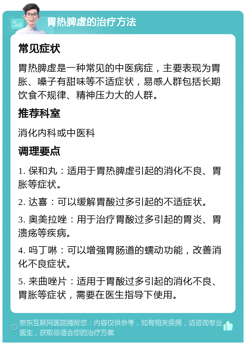 胃热脾虚的治疗方法 常见症状 胃热脾虚是一种常见的中医病症，主要表现为胃胀、嗓子有甜味等不适症状，易感人群包括长期饮食不规律、精神压力大的人群。 推荐科室 消化内科或中医科 调理要点 1. 保和丸：适用于胃热脾虚引起的消化不良、胃胀等症状。 2. 达喜：可以缓解胃酸过多引起的不适症状。 3. 奥美拉唑：用于治疗胃酸过多引起的胃炎、胃溃疡等疾病。 4. 吗丁啉：可以增强胃肠道的蠕动功能，改善消化不良症状。 5. 来曲唑片：适用于胃酸过多引起的消化不良、胃胀等症状，需要在医生指导下使用。