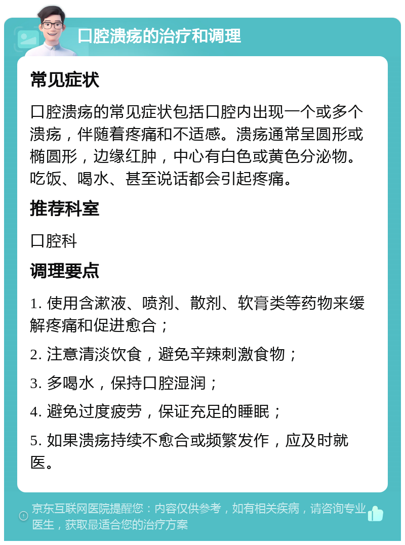 口腔溃疡的治疗和调理 常见症状 口腔溃疡的常见症状包括口腔内出现一个或多个溃疡，伴随着疼痛和不适感。溃疡通常呈圆形或椭圆形，边缘红肿，中心有白色或黄色分泌物。吃饭、喝水、甚至说话都会引起疼痛。 推荐科室 口腔科 调理要点 1. 使用含漱液、喷剂、散剂、软膏类等药物来缓解疼痛和促进愈合； 2. 注意清淡饮食，避免辛辣刺激食物； 3. 多喝水，保持口腔湿润； 4. 避免过度疲劳，保证充足的睡眠； 5. 如果溃疡持续不愈合或频繁发作，应及时就医。