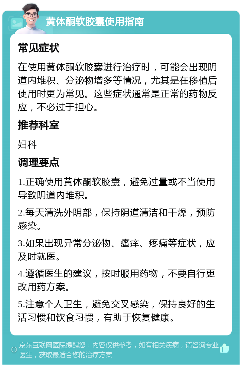 黄体酮软胶囊使用指南 常见症状 在使用黄体酮软胶囊进行治疗时，可能会出现阴道内堆积、分泌物增多等情况，尤其是在移植后使用时更为常见。这些症状通常是正常的药物反应，不必过于担心。 推荐科室 妇科 调理要点 1.正确使用黄体酮软胶囊，避免过量或不当使用导致阴道内堆积。 2.每天清洗外阴部，保持阴道清洁和干燥，预防感染。 3.如果出现异常分泌物、瘙痒、疼痛等症状，应及时就医。 4.遵循医生的建议，按时服用药物，不要自行更改用药方案。 5.注意个人卫生，避免交叉感染，保持良好的生活习惯和饮食习惯，有助于恢复健康。