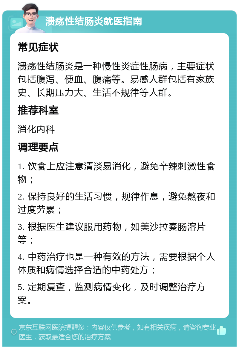 溃疡性结肠炎就医指南 常见症状 溃疡性结肠炎是一种慢性炎症性肠病，主要症状包括腹泻、便血、腹痛等。易感人群包括有家族史、长期压力大、生活不规律等人群。 推荐科室 消化内科 调理要点 1. 饮食上应注意清淡易消化，避免辛辣刺激性食物； 2. 保持良好的生活习惯，规律作息，避免熬夜和过度劳累； 3. 根据医生建议服用药物，如美沙拉秦肠溶片等； 4. 中药治疗也是一种有效的方法，需要根据个人体质和病情选择合适的中药处方； 5. 定期复查，监测病情变化，及时调整治疗方案。