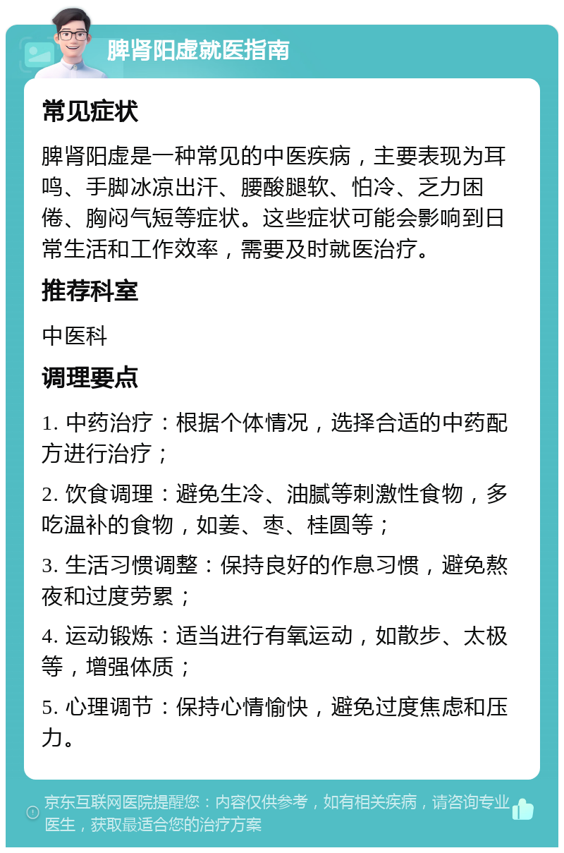 脾肾阳虚就医指南 常见症状 脾肾阳虚是一种常见的中医疾病，主要表现为耳鸣、手脚冰凉出汗、腰酸腿软、怕冷、乏力困倦、胸闷气短等症状。这些症状可能会影响到日常生活和工作效率，需要及时就医治疗。 推荐科室 中医科 调理要点 1. 中药治疗：根据个体情况，选择合适的中药配方进行治疗； 2. 饮食调理：避免生冷、油腻等刺激性食物，多吃温补的食物，如姜、枣、桂圆等； 3. 生活习惯调整：保持良好的作息习惯，避免熬夜和过度劳累； 4. 运动锻炼：适当进行有氧运动，如散步、太极等，增强体质； 5. 心理调节：保持心情愉快，避免过度焦虑和压力。