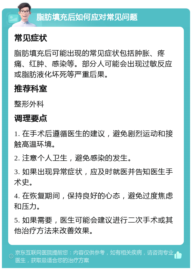 脂肪填充后如何应对常见问题 常见症状 脂肪填充后可能出现的常见症状包括肿胀、疼痛、红肿、感染等。部分人可能会出现过敏反应或脂肪液化坏死等严重后果。 推荐科室 整形外科 调理要点 1. 在手术后遵循医生的建议，避免剧烈运动和接触高温环境。 2. 注意个人卫生，避免感染的发生。 3. 如果出现异常症状，应及时就医并告知医生手术史。 4. 在恢复期间，保持良好的心态，避免过度焦虑和压力。 5. 如果需要，医生可能会建议进行二次手术或其他治疗方法来改善效果。