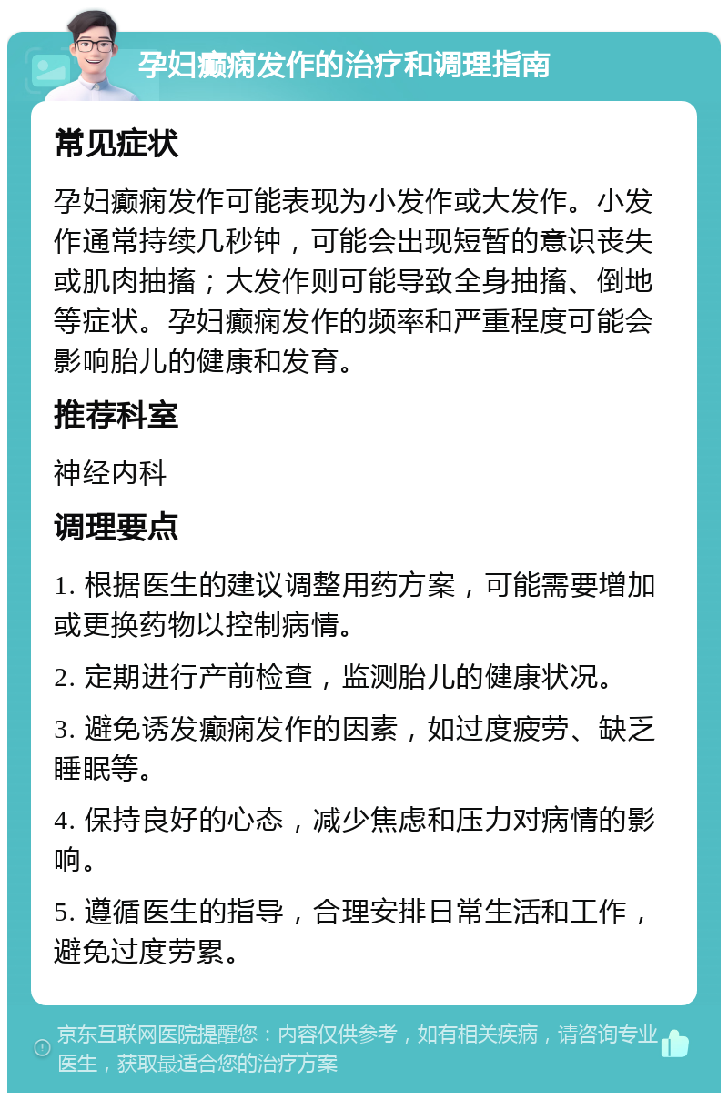 孕妇癫痫发作的治疗和调理指南 常见症状 孕妇癫痫发作可能表现为小发作或大发作。小发作通常持续几秒钟，可能会出现短暂的意识丧失或肌肉抽搐；大发作则可能导致全身抽搐、倒地等症状。孕妇癫痫发作的频率和严重程度可能会影响胎儿的健康和发育。 推荐科室 神经内科 调理要点 1. 根据医生的建议调整用药方案，可能需要增加或更换药物以控制病情。 2. 定期进行产前检查，监测胎儿的健康状况。 3. 避免诱发癫痫发作的因素，如过度疲劳、缺乏睡眠等。 4. 保持良好的心态，减少焦虑和压力对病情的影响。 5. 遵循医生的指导，合理安排日常生活和工作，避免过度劳累。