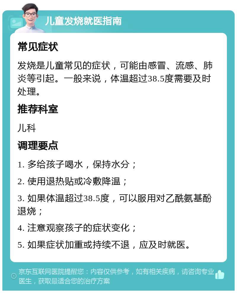 儿童发烧就医指南 常见症状 发烧是儿童常见的症状，可能由感冒、流感、肺炎等引起。一般来说，体温超过38.5度需要及时处理。 推荐科室 儿科 调理要点 1. 多给孩子喝水，保持水分； 2. 使用退热贴或冷敷降温； 3. 如果体温超过38.5度，可以服用对乙酰氨基酚退烧； 4. 注意观察孩子的症状变化； 5. 如果症状加重或持续不退，应及时就医。