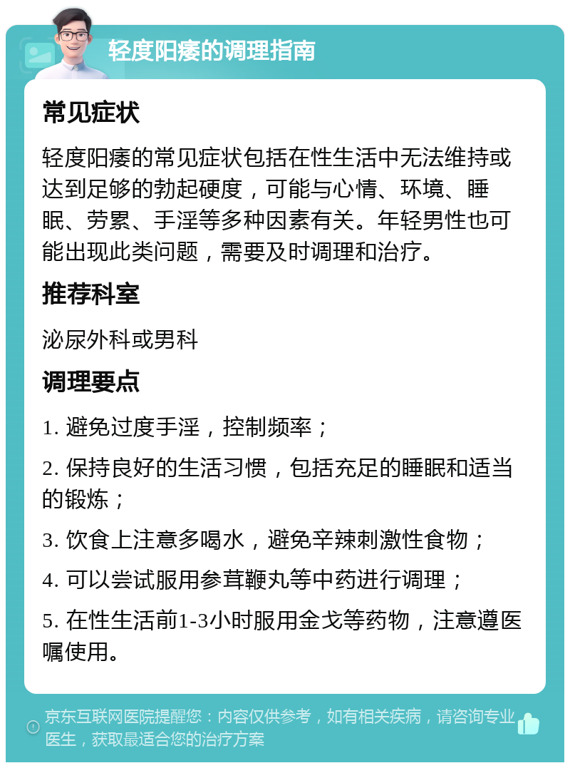 轻度阳痿的调理指南 常见症状 轻度阳痿的常见症状包括在性生活中无法维持或达到足够的勃起硬度，可能与心情、环境、睡眠、劳累、手淫等多种因素有关。年轻男性也可能出现此类问题，需要及时调理和治疗。 推荐科室 泌尿外科或男科 调理要点 1. 避免过度手淫，控制频率； 2. 保持良好的生活习惯，包括充足的睡眠和适当的锻炼； 3. 饮食上注意多喝水，避免辛辣刺激性食物； 4. 可以尝试服用参茸鞭丸等中药进行调理； 5. 在性生活前1-3小时服用金戈等药物，注意遵医嘱使用。